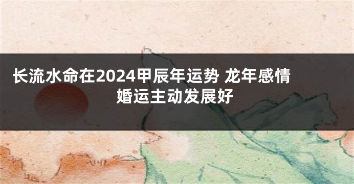 长流水命在2024甲辰年运势 龙年感情婚运主动发展好