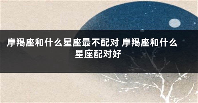 摩羯座和什么星座最不配对 摩羯座和什么星座配对好