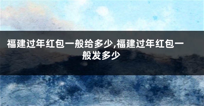 福建过年红包一般给多少,福建过年红包一般发多少