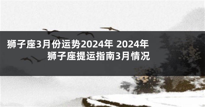 狮子座3月份运势2024年 2024年狮子座提运指南3月情况