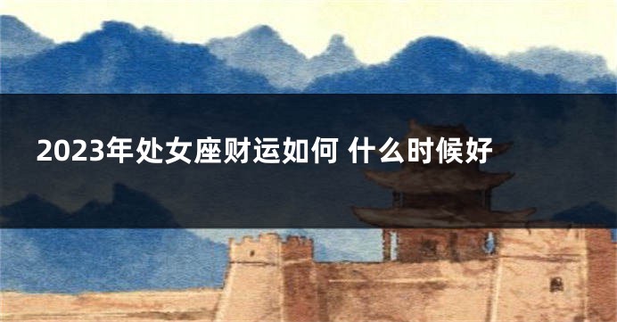 2023年处女座财运如何 什么时候好