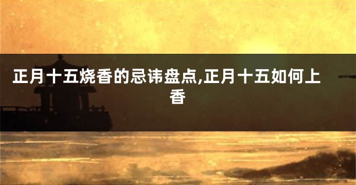 正月十五烧香的忌讳盘点,正月十五如何上香
