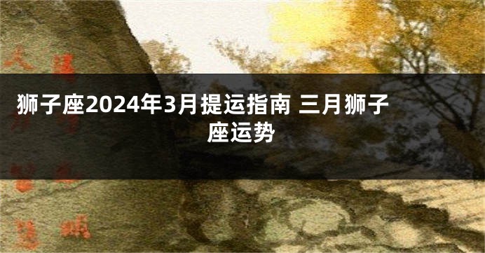 狮子座2024年3月提运指南 三月狮子座运势