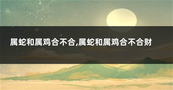 属蛇和属鸡合不合,属蛇和属鸡合不合财
