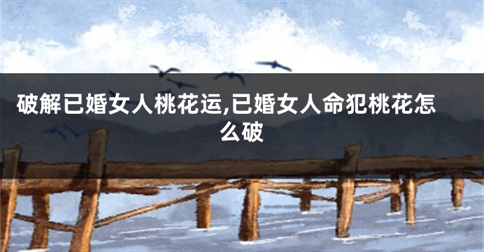 破解已婚女人桃花运,已婚女人命犯桃花怎么破
