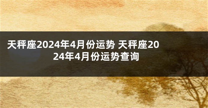 天秤座2024年4月份运势 天秤座2024年4月份运势查询