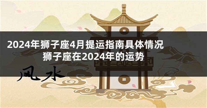 2024年狮子座4月提运指南具体情况 狮子座在2024年的运势