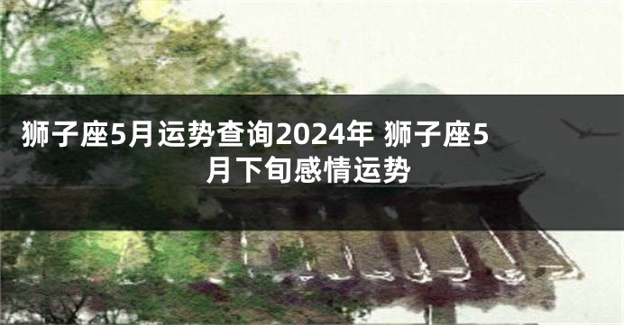 狮子座5月运势查询2024年 狮子座5月下旬感情运势