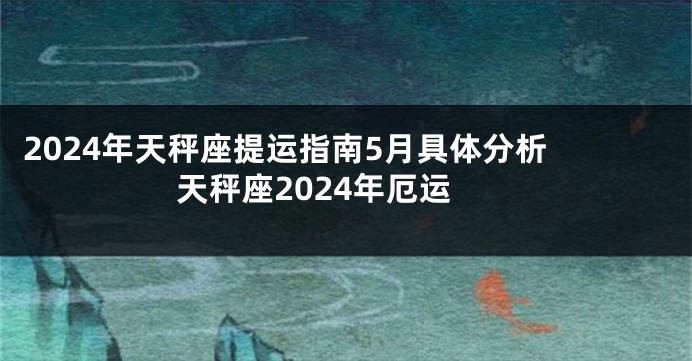 2024年天秤座提运指南5月具体分析 天秤座2024年厄运