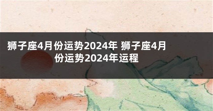 狮子座4月份运势2024年 狮子座4月份运势2024年运程