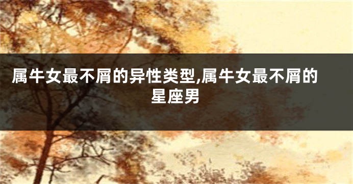 属牛女最不屑的异性类型,属牛女最不屑的星座男
