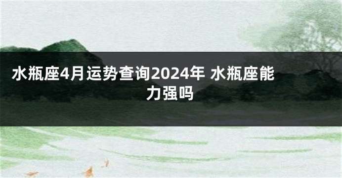 水瓶座4月运势查询2024年 水瓶座能力强吗