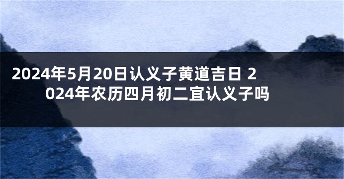 2024年5月20日认义子黄道吉日 2024年农历四月初二宜认义子吗