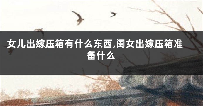 女儿出嫁压箱有什么东西,闺女出嫁压箱准备什么