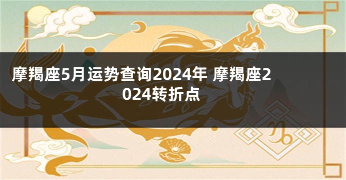 摩羯座5月运势查询2024年 摩羯座2024转折点