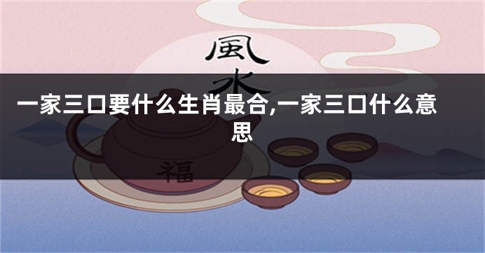 一家三口要什么生肖最合,一家三口什么意思