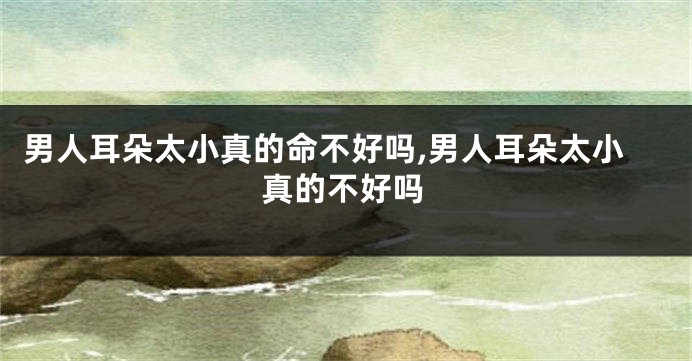 男人耳朵太小真的命不好吗,男人耳朵太小真的不好吗