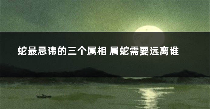 蛇最忌讳的三个属相 属蛇需要远离谁