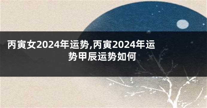 丙寅女2024年运势,丙寅2024年运势甲辰运势如何