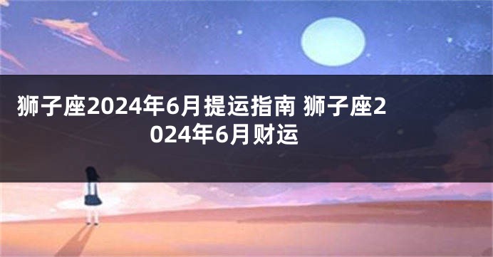 狮子座2024年6月提运指南 狮子座2024年6月财运