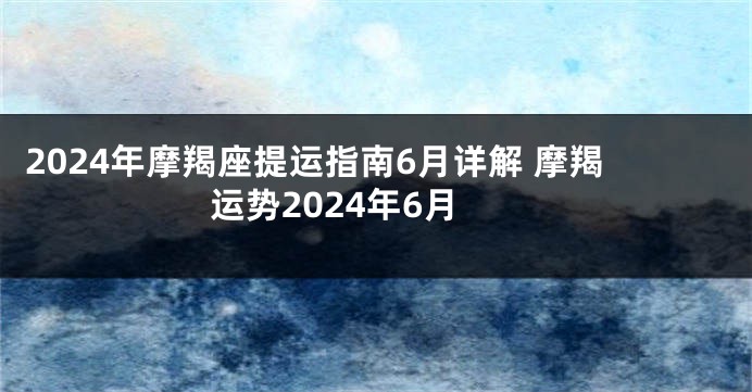 2024年摩羯座提运指南6月详解 摩羯运势2024年6月