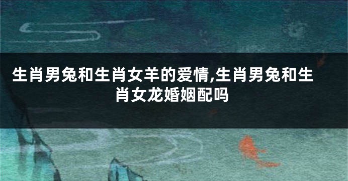 生肖男兔和生肖女羊的爱情,生肖男兔和生肖女龙婚姻配吗