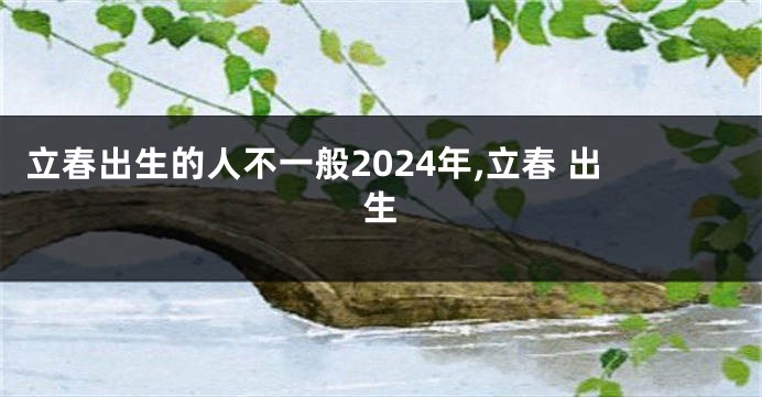 立春出生的人不一般2024年,立春 出生