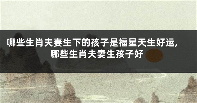 哪些生肖夫妻生下的孩子是福星天生好运,哪些生肖夫妻生孩子好