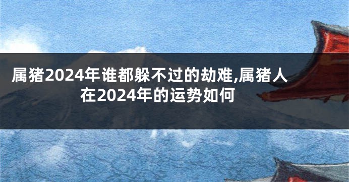 属猪2024年谁都躲不过的劫难,属猪人在2024年的运势如何