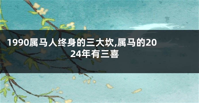 1990属马人终身的三大坎,属马的2024年有三喜