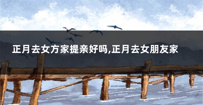 正月去女方家提亲好吗,正月去女朋友家