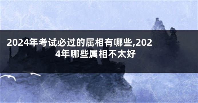 2024年考试必过的属相有哪些,2024年哪些属相不太好