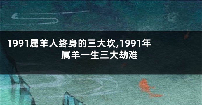 1991属羊人终身的三大坎,1991年属羊一生三大劫难