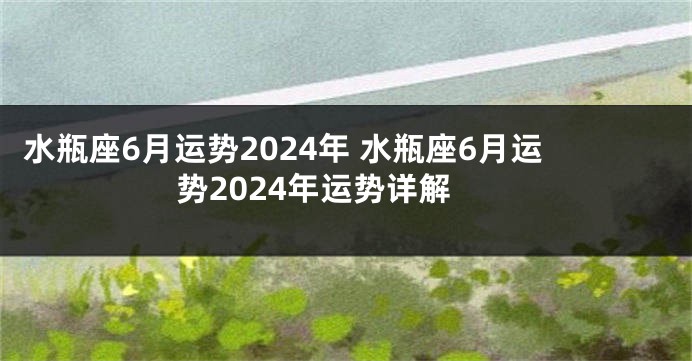 水瓶座6月运势2024年 水瓶座6月运势2024年运势详解