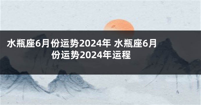 水瓶座6月份运势2024年 水瓶座6月份运势2024年运程