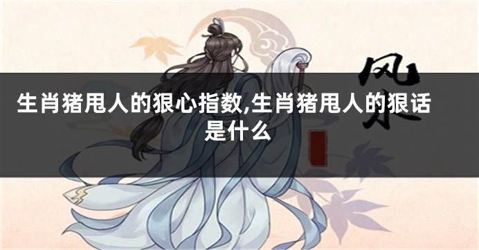 生肖猪甩人的狠心指数,生肖猪甩人的狠话是什么