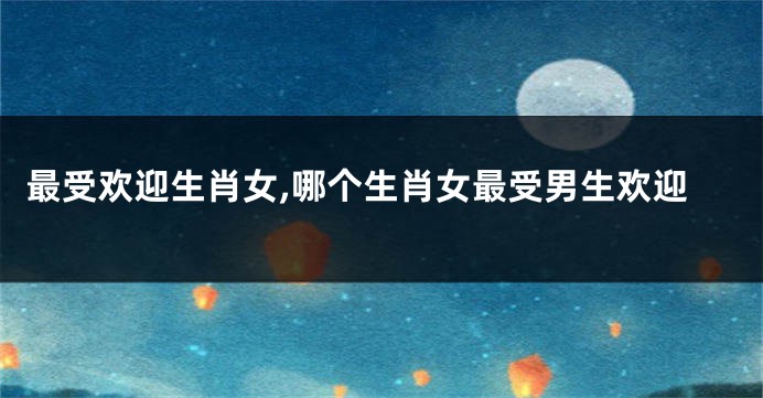最受欢迎生肖女,哪个生肖女最受男生欢迎