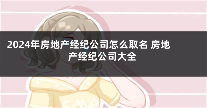 2024年房地产经纪公司怎么取名 房地产经纪公司大全