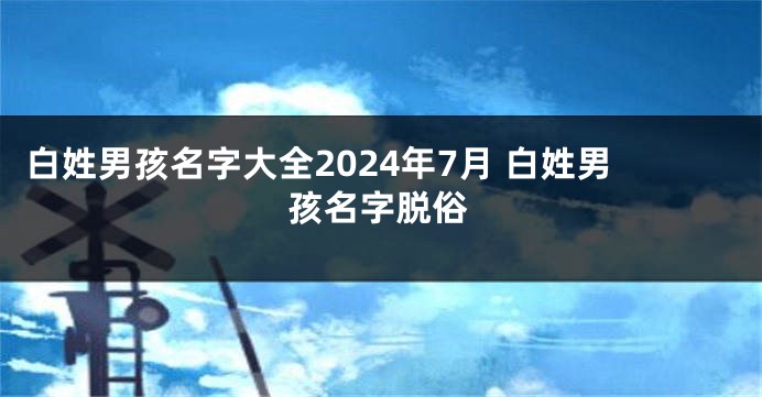 白姓男孩名字大全2024年7月 白姓男孩名字脱俗