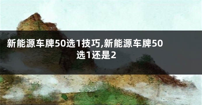 新能源车牌50选1技巧,新能源车牌50选1还是2