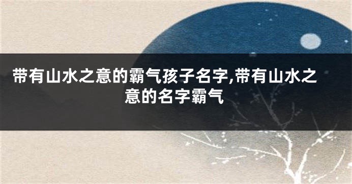 带有山水之意的霸气孩子名字,带有山水之意的名字霸气