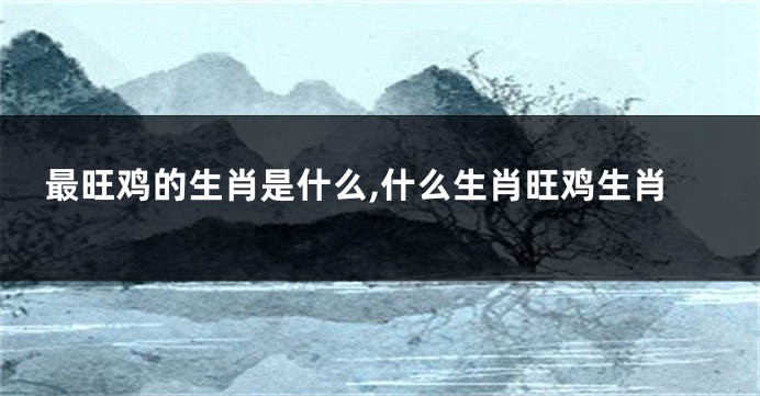 最旺鸡的生肖是什么,什么生肖旺鸡生肖