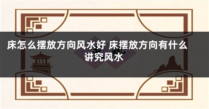 床怎么摆放方向风水好 床摆放方向有什么讲究风水