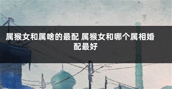 属猴女和属啥的最配 属猴女和哪个属相婚配最好