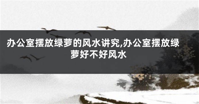 办公室摆放绿萝的风水讲究,办公室摆放绿萝好不好风水