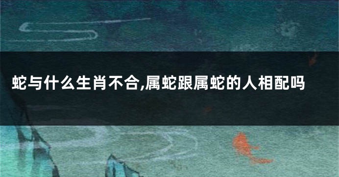 蛇与什么生肖不合,属蛇跟属蛇的人相配吗