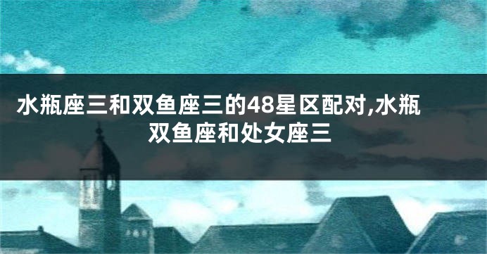水瓶座三和双鱼座三的48星区配对,水瓶双鱼座和处女座三