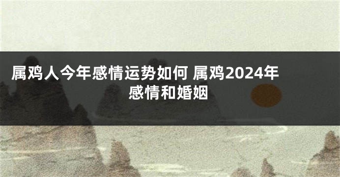 属鸡人今年感情运势如何 属鸡2024年感情和婚姻