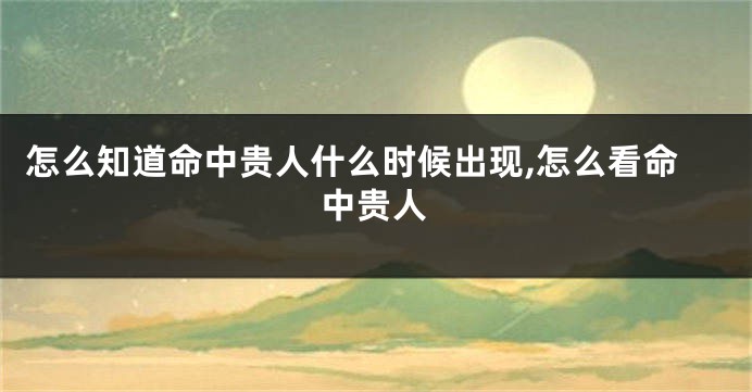 怎么知道命中贵人什么时候出现,怎么看命中贵人
