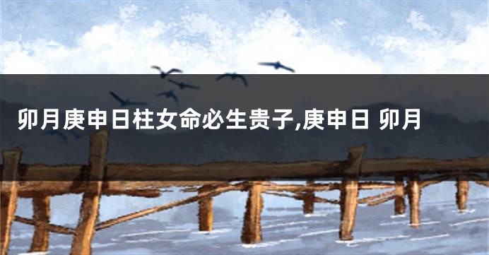 卯月庚申日柱女命必生贵子,庚申日 卯月